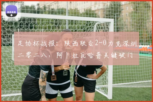 足协杯战报:陕西联合2-0力克深圳二零二八,阿卜杜瓦哈普关键破门锁定胜局