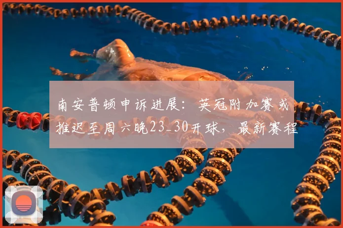 南安普顿申诉进展：英冠附加赛或推迟至周六晚23_30开球，最新赛程调整详解