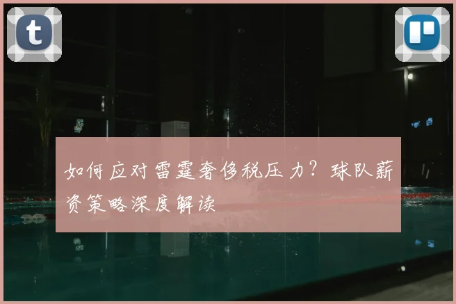 如何应对雷霆奢侈税压力?球队薪资策略深度解读
