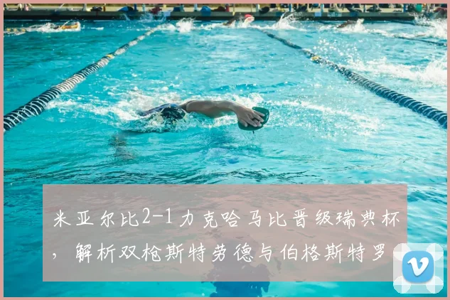 米亚尔比2-1力克哈马比晋级瑞典杯，解析双枪斯特劳德与伯格斯特罗姆的关键作用