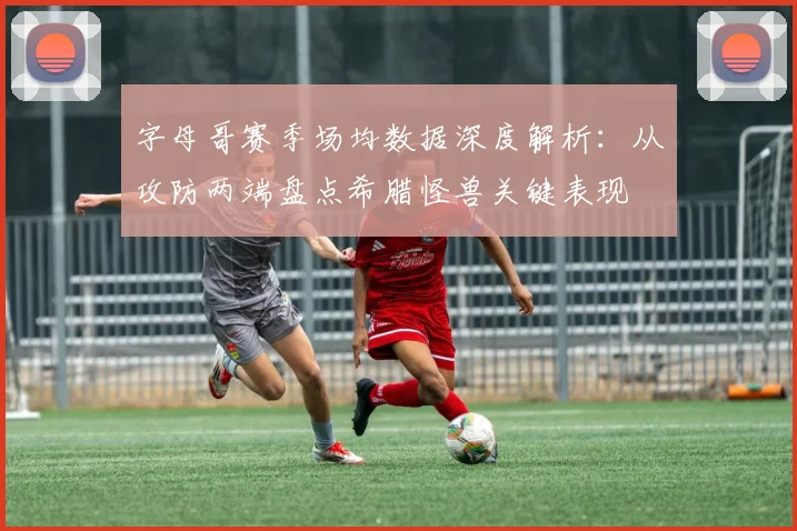 字母哥赛季场均数据深度解析:从攻防两端盘点希腊怪兽关键表现