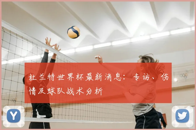 杜兰特世界杯最新消息:专访、伤情及球队战术分析