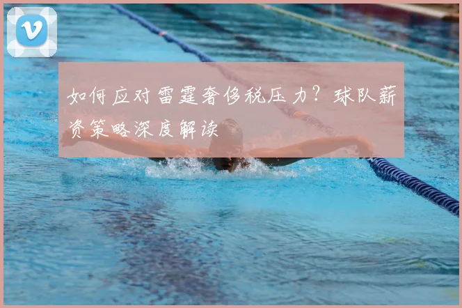 如何应对雷霆奢侈税压力?球队薪资策略深度解读