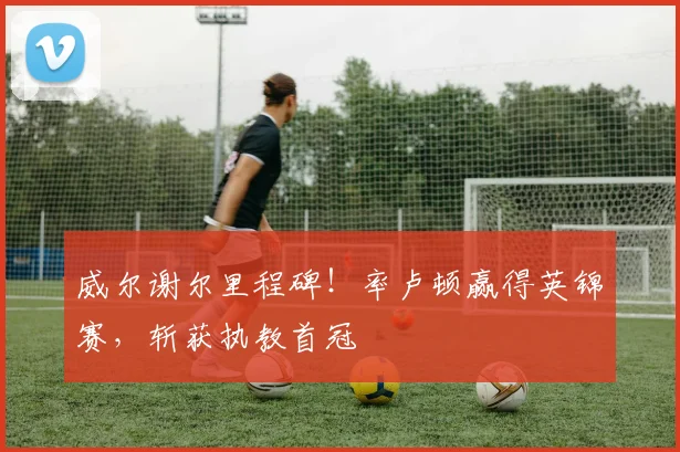 威尔谢尔里程碑!率卢顿赢得英锦赛,斩获执教首冠