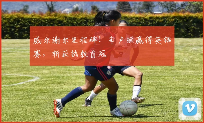 威尔谢尔里程碑！率卢顿赢得英锦赛，斩获执教首冠